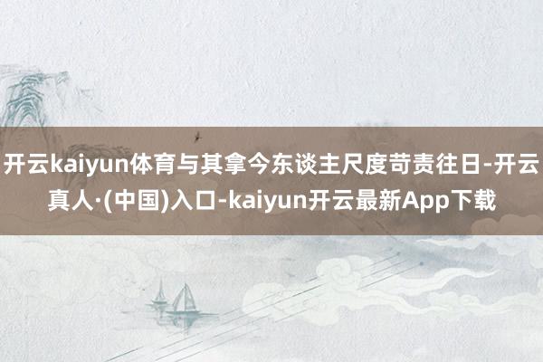 开云kaiyun体育与其拿今东谈主尺度苛责往日-开云真人·(中国)入口-kaiyun开云最新App下载