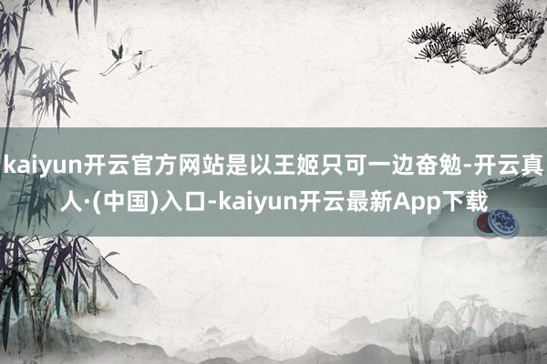 kaiyun开云官方网站是以王姬只可一边奋勉-开云真人·(中国)入口-kaiyun开云最新App下载