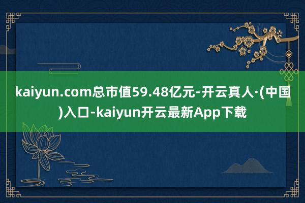 kaiyun.com总市值59.48亿元-开云真人·(中国)入口-kaiyun开云最新App下载