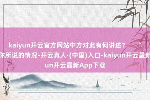 kaiyun开云官方网站中方对此有何讲述？     “我不掌执你所说的情况-开云真人·(中国)入口-kaiyun开云最新App下载