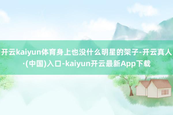 开云kaiyun体育身上也没什么明星的架子-开云真人·(中国)入口-kaiyun开云最新App下载