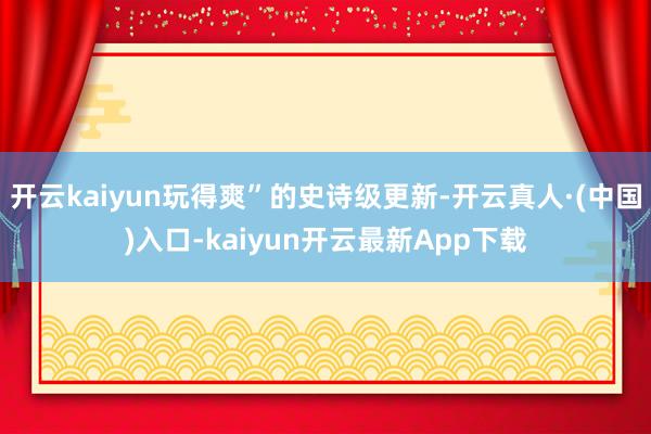 开云kaiyun玩得爽”的史诗级更新-开云真人·(中国)入口-kaiyun开云最新App下载