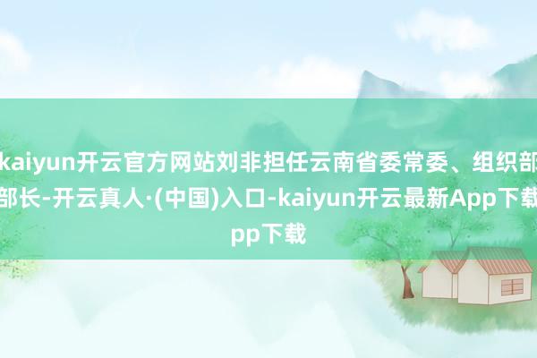 kaiyun开云官方网站刘非担任云南省委常委、组织部部长-开云真人·(中国)入口-kaiyun开云最新App下载