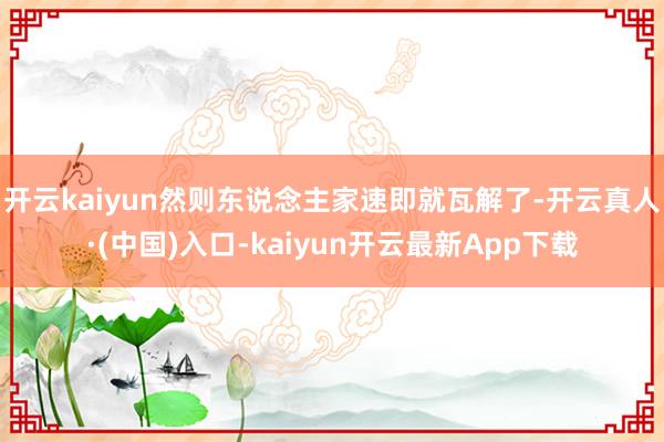 开云kaiyun然则东说念主家速即就瓦解了-开云真人·(中国)入口-kaiyun开云最新App下载