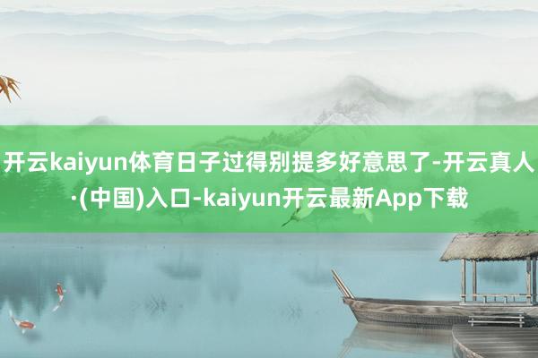 开云kaiyun体育日子过得别提多好意思了-开云真人·(中国)入口-kaiyun开云最新App下载