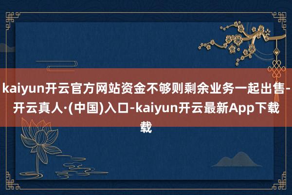 kaiyun开云官方网站资金不够则剩余业务一起出售-开云真人·(中国)入口-kaiyun开云最新App下载
