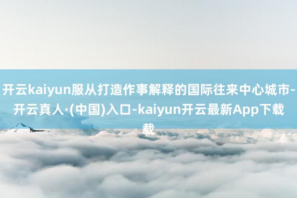 开云kaiyun服从打造作事解释的国际往来中心城市-开云真人·(中国)入口-kaiyun开云最新App下载