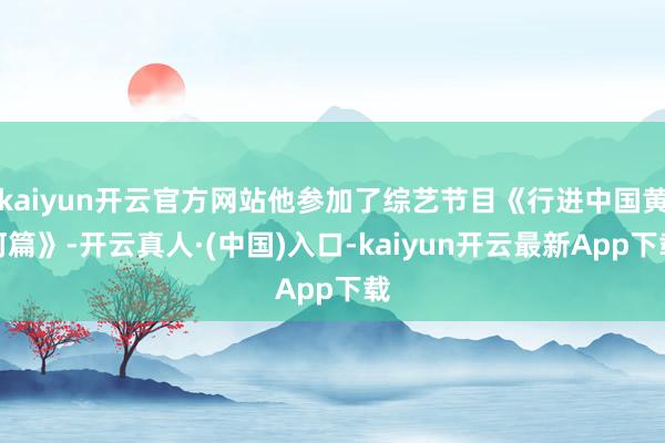 kaiyun开云官方网站他参加了综艺节目《行进中国黄河篇》-开云真人·(中国)入口-kaiyun开云最新App下载