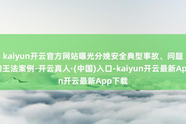 kaiyun开云官方网站曝光分娩安全典型事故、问题隐患和王法案例-开云真人·(中国)入口-kaiyun开云最新App下载
