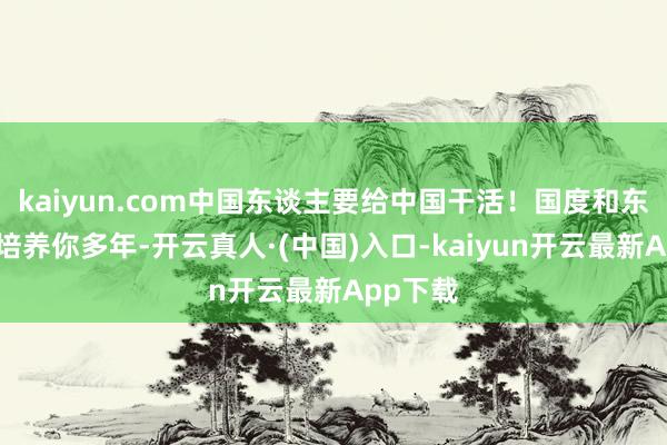 kaiyun.com中国东谈主要给中国干活！国度和东谈主民培养你多年-开云真人·(中国)入口-kaiyun开云最新App下载