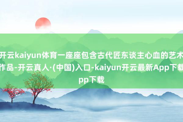 开云kaiyun体育一座座包含古代匠东谈主心血的艺术作品-开云真人·(中国)入口-kaiyun开云最新App下载