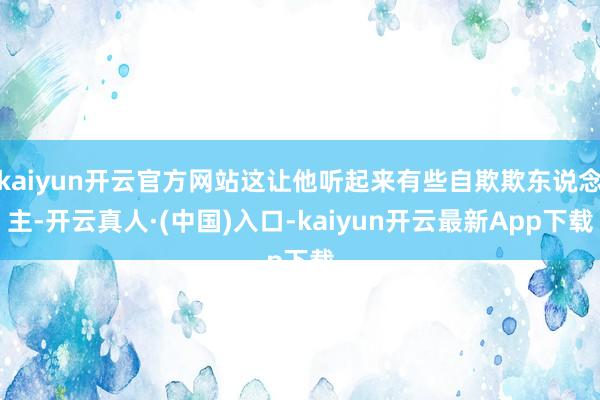 kaiyun开云官方网站这让他听起来有些自欺欺东说念主-开云真人·(中国)入口-kaiyun开云最新App下载