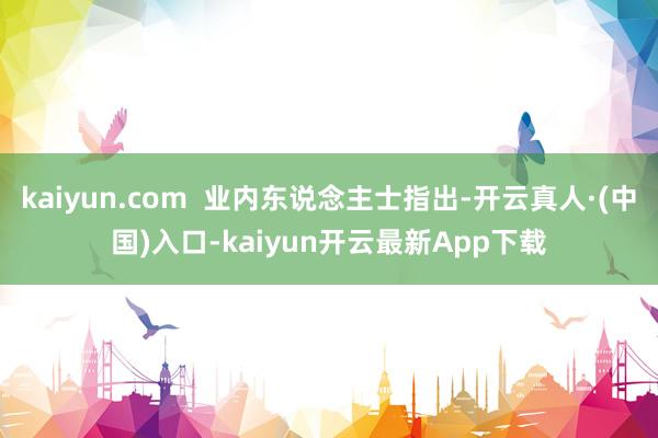 kaiyun.com  业内东说念主士指出-开云真人·(中国)入口-kaiyun开云最新App下载