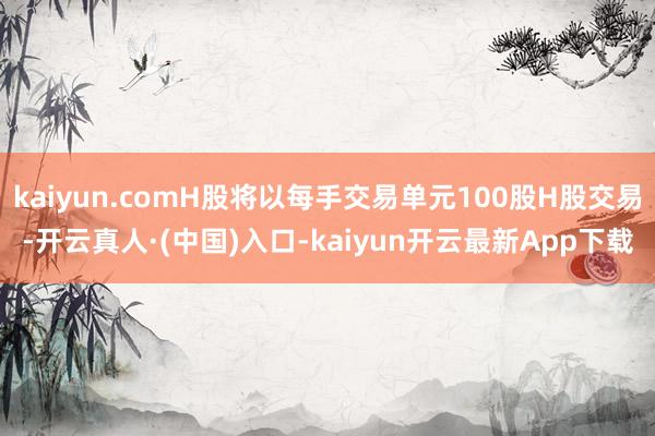 kaiyun.comH股将以每手交易单元100股H股交易-开云真人·(中国)入口-kaiyun开云最新App下载