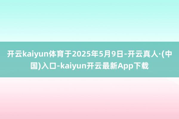 开云kaiyun体育于2025年5月9日-开云真人·(中国)入口-kaiyun开云最新App下载