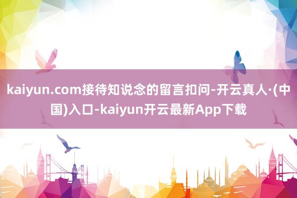 kaiyun.com接待知说念的留言扣问-开云真人·(中国)入口-kaiyun开云最新App下载