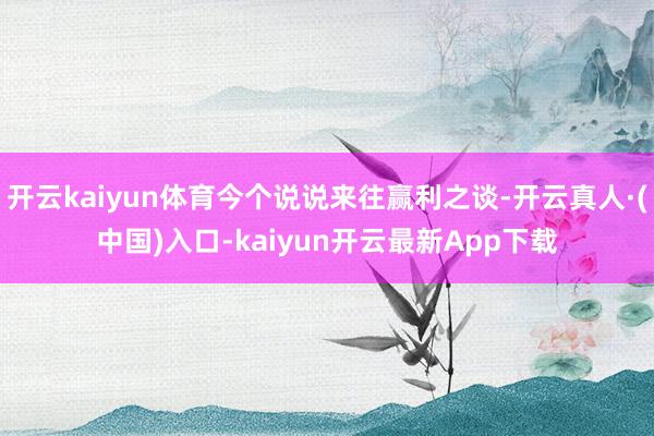 开云kaiyun体育今个说说来往赢利之谈-开云真人·(中国)入口-kaiyun开云最新App下载