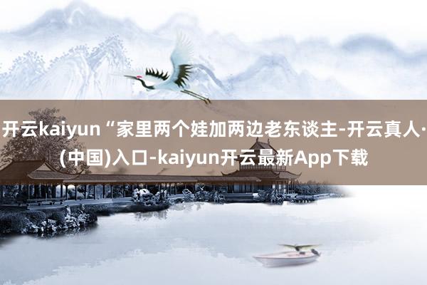 开云kaiyun“家里两个娃加两边老东谈主-开云真人·(中国)入口-kaiyun开云最新App下载