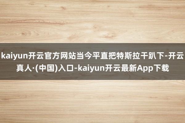 kaiyun开云官方网站当今平直把特斯拉干趴下-开云真人·(中国)入口-kaiyun开云最新App下载