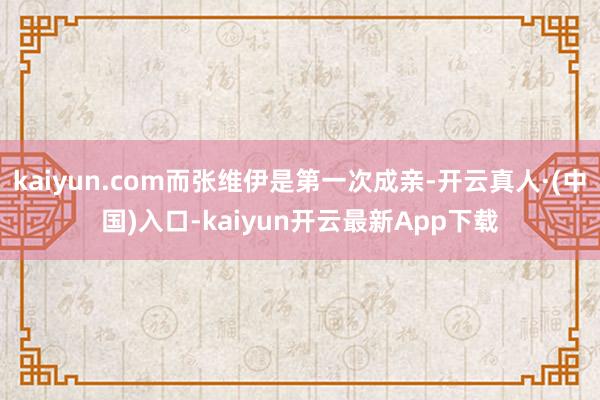 kaiyun.com而张维伊是第一次成亲-开云真人·(中国)入口-kaiyun开云最新App下载