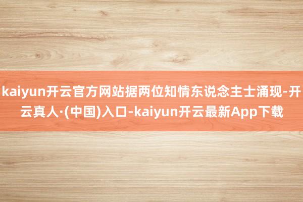 kaiyun开云官方网站据两位知情东说念主士涌现-开云真人·(中国)入口-kaiyun开云最新App下载