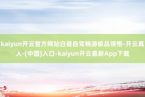 kaiyun开云官方网站白昼自驾畅游极品领悟-开云真人·(中国)入口-kaiyun开云最新App下载