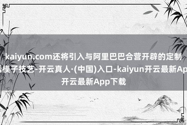 kaiyun.com还将引入与阿里巴巴合营开辟的定制大说话模子技艺-开云真人·(中国)入口-kaiyun开云最新App下载