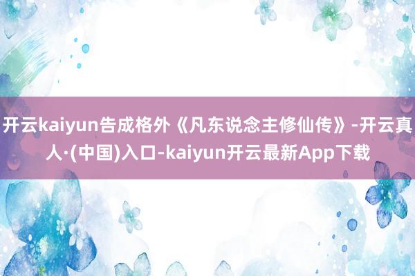 开云kaiyun告成格外《凡东说念主修仙传》-开云真人·(中国)入口-kaiyun开云最新App下载