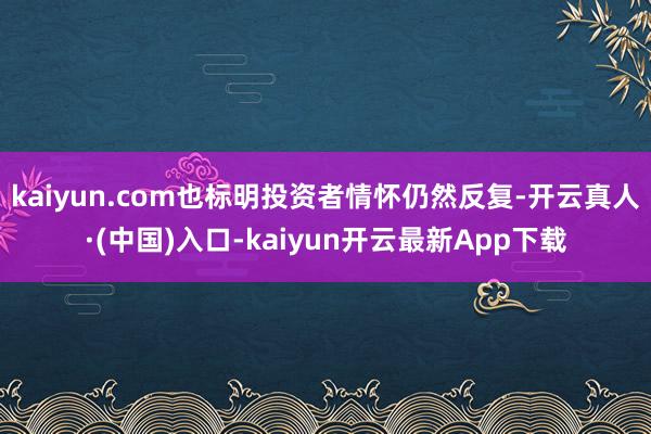 kaiyun.com也标明投资者情怀仍然反复-开云真人·(中国)入口-kaiyun开云最新App下载