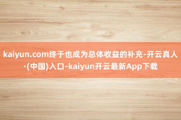 kaiyun.com终于也成为总体收益的补充-开云真人·(中国)入口-kaiyun开云最新App下载