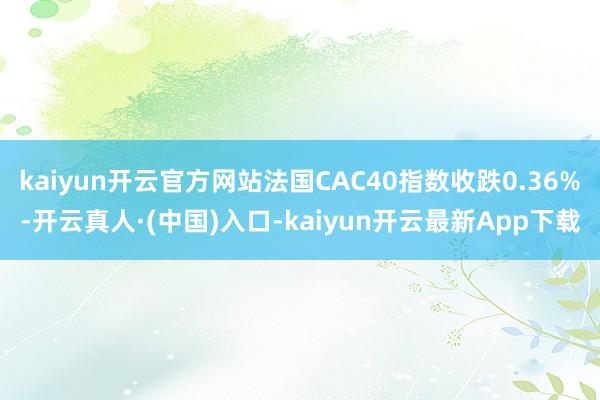 kaiyun开云官方网站法国CAC40指数收跌0.36%-开云真人·(中国)入口-kaiyun开云最新App下载