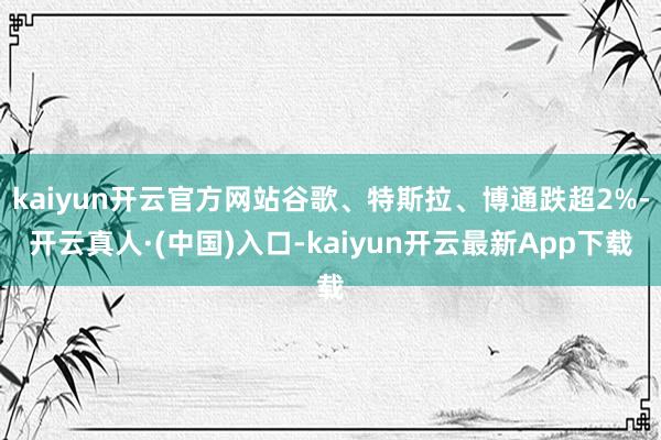 kaiyun开云官方网站谷歌、特斯拉、博通跌超2%-开云真人·(中国)入口-kaiyun开云最新App下载