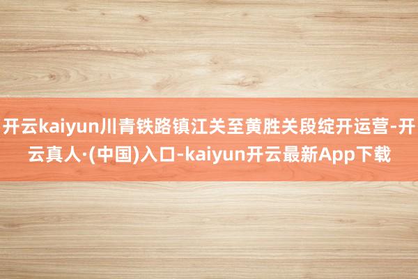 开云kaiyun川青铁路镇江关至黄胜关段绽开运营-开云真人·(中国)入口-kaiyun开云最新App下载
