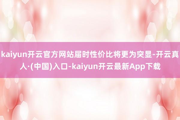 kaiyun开云官方网站届时性价比将更为突显-开云真人·(中国)入口-kaiyun开云最新App下载