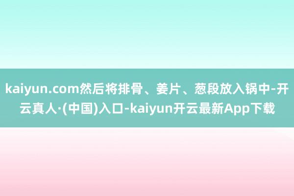 kaiyun.com然后将排骨、姜片、葱段放入锅中-开云真人·(中国)入口-kaiyun开云最新App下载