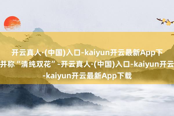 开云真人·(中国)入口-kaiyun开云最新App下载她和章泽天并称“清纯双花”-开云真人·(中国)入口-kaiyun开云最新App下载