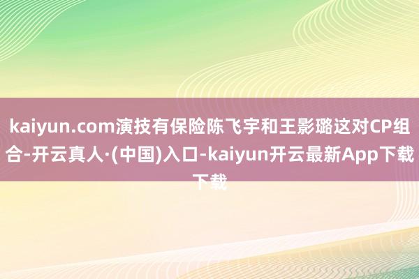 kaiyun.com演技有保险陈飞宇和王影璐这对CP组合-开云真人·(中国)入口-kaiyun开云最新App下载