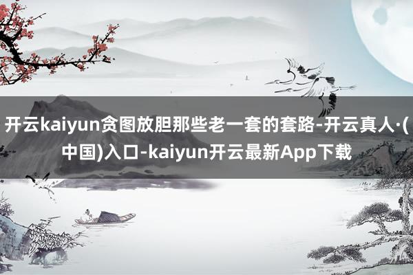 开云kaiyun贪图放胆那些老一套的套路-开云真人·(中国)入口-kaiyun开云最新App下载