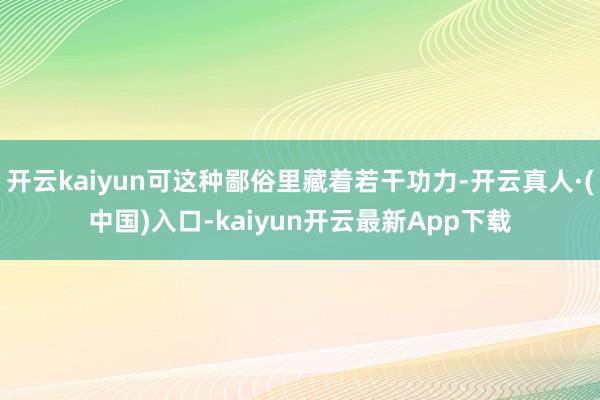 开云kaiyun可这种鄙俗里藏着若干功力-开云真人·(中国)入口-kaiyun开云最新App下载