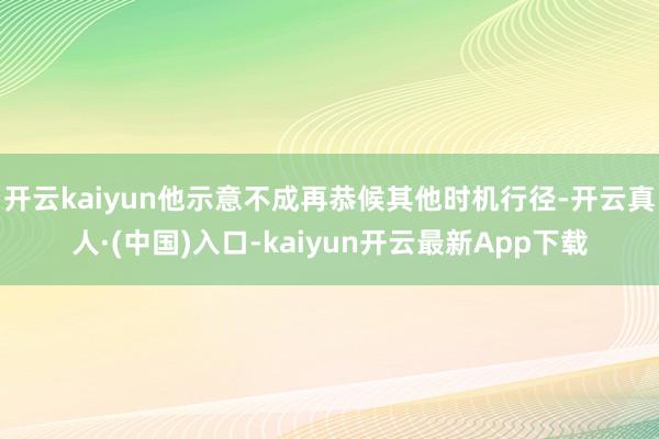 开云kaiyun他示意不成再恭候其他时机行径-开云真人·(中国)入口-kaiyun开云最新App下载