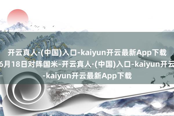 开云真人·(中国)入口-kaiyun开云最新App下载首场比赛将于6月18日对阵国米-开云真人·(中国)入口-kaiyun开云最新App下载