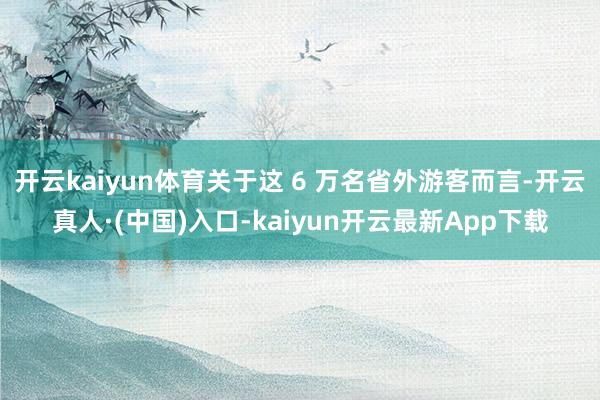 开云kaiyun体育关于这 6 万名省外游客而言-开云真人·(中国)入口-kaiyun开云最新App下载
