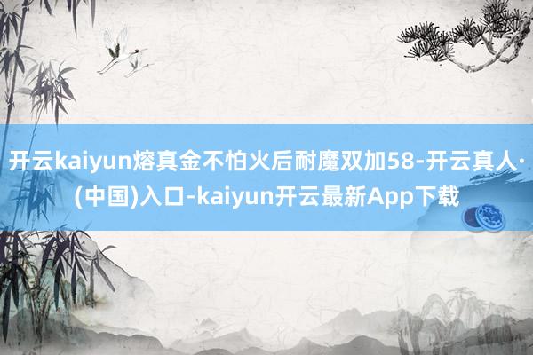 开云kaiyun熔真金不怕火后耐魔双加58-开云真人·(中国)入口-kaiyun开云最新App下载