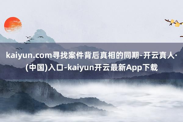 kaiyun.com寻找案件背后真相的同期-开云真人·(中国)入口-kaiyun开云最新App下载