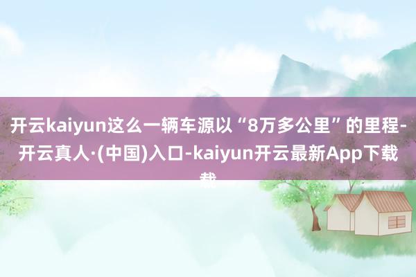 开云kaiyun这么一辆车源以“8万多公里”的里程-开云真人·(中国)入口-kaiyun开云最新App下载
