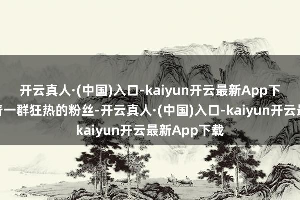 开云真人·(中国)入口-kaiyun开云最新App下载背面都随着一群狂热的粉丝-开云真人·(中国)入口-kaiyun开云最新App下载