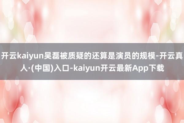 开云kaiyun吴磊被质疑的还算是演员的规模-开云真人·(中国)入口-kaiyun开云最新App下载
