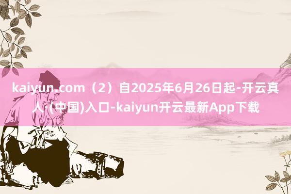 kaiyun.com（2）自2025年6月26日起-开云真人·(中国)入口-kaiyun开云最新App下载