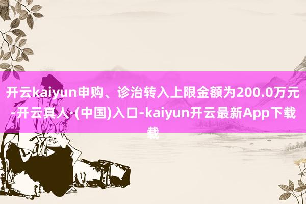 开云kaiyun申购、诊治转入上限金额为200.0万元-开云真人·(中国)入口-kaiyun开云最新App下载