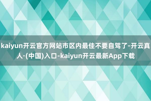 kaiyun开云官方网站市区内最佳不要自驾了-开云真人·(中国)入口-kaiyun开云最新App下载
